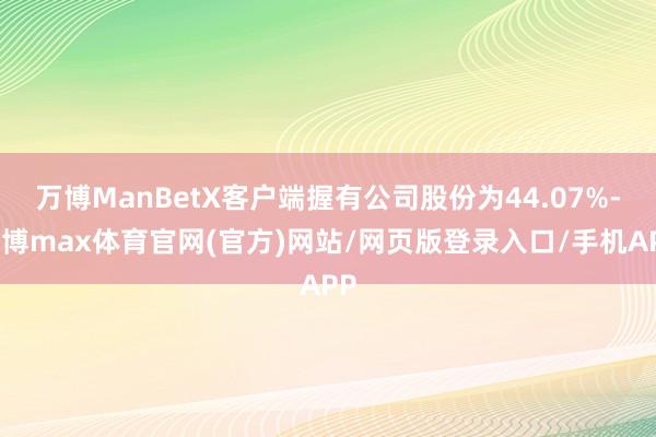 万博ManBetX客户端握有公司股份为44.07%-万博max体育官网(官方)网站/网页版登录入口/手机APP