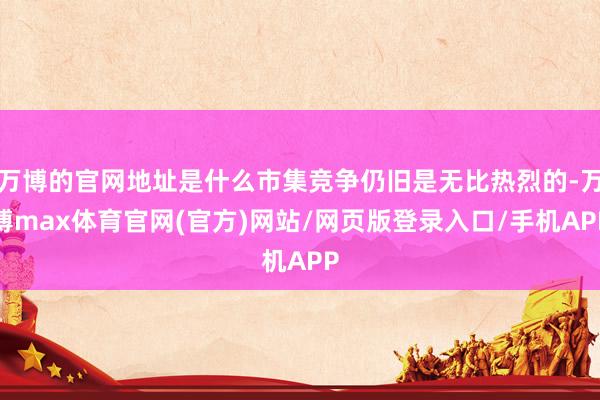 万博的官网地址是什么市集竞争仍旧是无比热烈的-万博max体育官网(官方)网站/网页版登录入口/手机APP