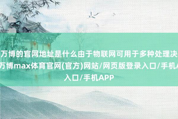 万博的官网地址是什么由于物联网可用于多种处理决策-万博max体育官网(官方)网站/网页版登录入口/手机APP