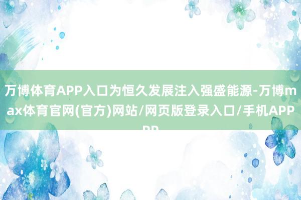 万博体育APP入口为恒久发展注入强盛能源-万博max体育官网(官方)网站/网页版登录入口/手机APP