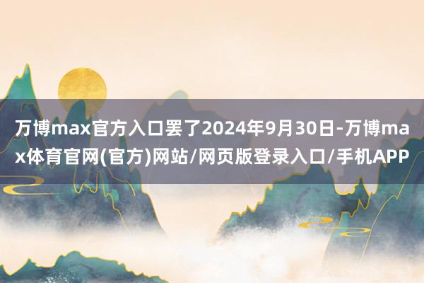 万博max官方入口罢了2024年9月30日-万博max体育官网(官方)网站/网页版登录入口/手机APP