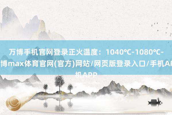 万博手机官网登录正火温度：1040℃-1080℃-万博max体育官网(官方)网站/网页版登录入口/手机APP