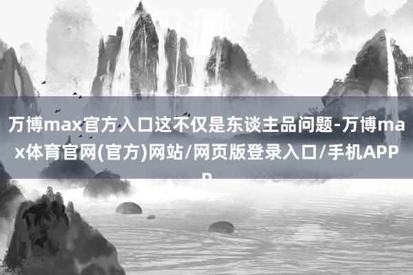 万博max官方入口这不仅是东谈主品问题-万博max体育官网(官方)网站/网页版登录入口/手机APP