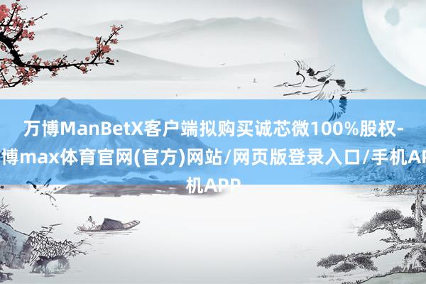 万博ManBetX客户端拟购买诚芯微100%股权-万博max体育官网(官方)网站/网页版登录入口/手机APP