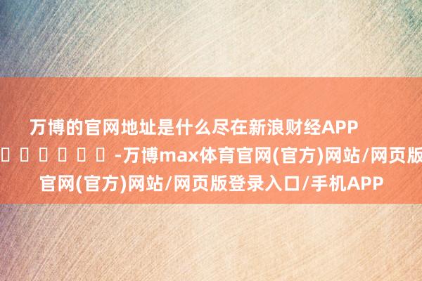 万博的官网地址是什么尽在新浪财经APP            													-万博max体育官网(官方)网站/网页版登录入口/手机APP