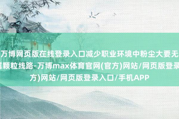 万博网页版在线登录入口减少职业环境中粉尘大要无益气体、重金属颗粒线路-万博max体育官网(官方)网站/网页版登录入口/手机APP