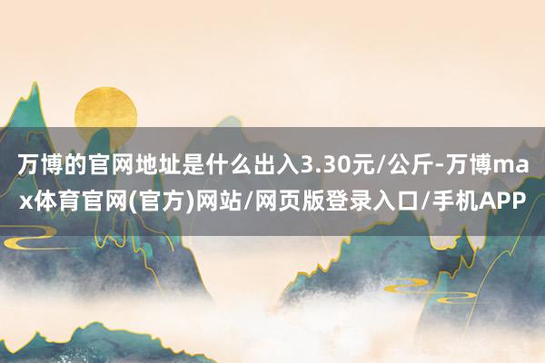 万博的官网地址是什么出入3.30元/公斤-万博max体育官网(官方)网站/网页版登录入口/手机APP