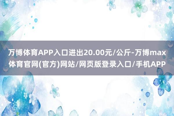 万博体育APP入口进出20.00元/公斤-万博max体育官网(官方)网站/网页版登录入口/手机APP