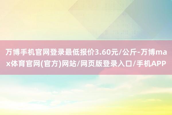 万博手机官网登录最低报价3.60元/公斤-万博max体育官网(官方)网站/网页版登录入口/手机APP