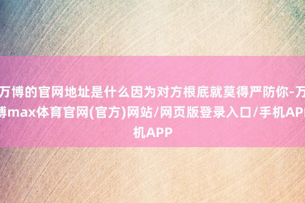 万博的官网地址是什么因为对方根底就莫得严防你-万博max体育官网(官方)网站/网页版登录入口/手机APP