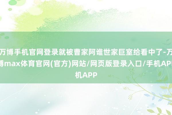 万博手机官网登录就被曹家阿谁世家巨室给看中了-万博max体育官网(官方)网站/网页版登录入口/手机APP