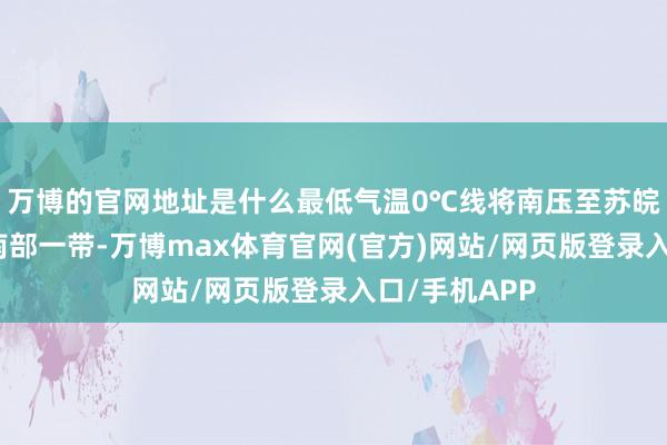 万博的官网地址是什么最低气温0℃线将南压至苏皖北部至河南南部一带-万博max体育官网(官方)网站/网页版登录入口/手机APP