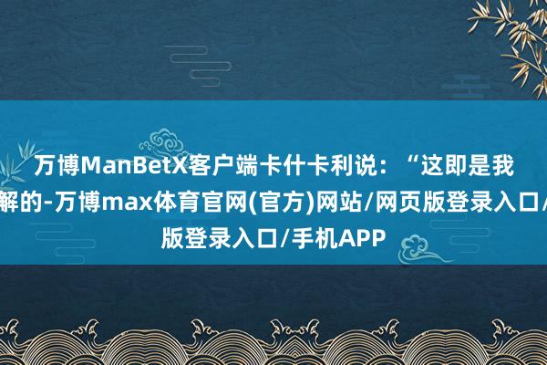 万博ManBetX客户端　　卡什卡利说：“这即是我当今思了解的-万博max体育官网(官方)网站/网页版登录入口/手机APP