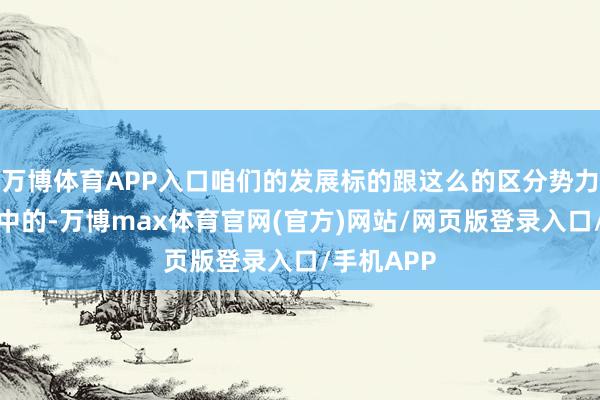 万博体育APP入口咱们的发展标的跟这么的区分势力以火去蛾中的-万博max体育官网(官方)网站/网页版登录入口/手机APP