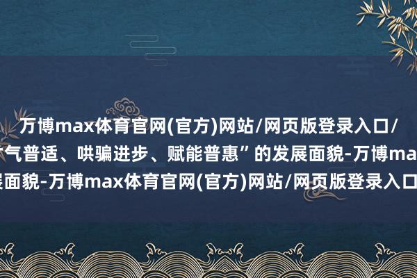 万博max体育官网(官方)网站/网页版登录入口/手机APP 构建酿成“才气普适、哄骗进步、赋能普惠”的发展面貌-万博max体育官网(官方)网站/网页版登录入口/手机APP