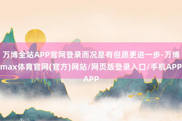 万博全站APP官网登录而况是有但愿更进一步-万博max体育官网(官方)网站/网页版登录入口/手机APP