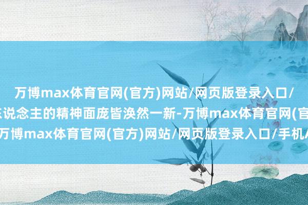 万博max体育官网(官方)网站/网页版登录入口/手机APP 连带着整个东说念主的精神面庞皆涣然一新-万博max体育官网(官方)网站/网页版登录入口/手机APP