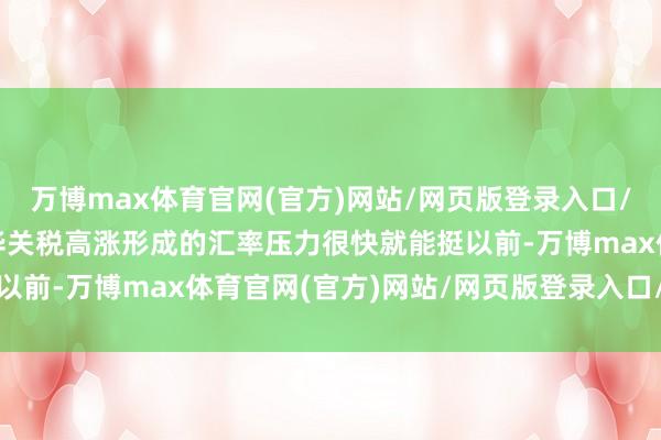 万博max体育官网(官方)网站/网页版登录入口/手机APP 好意思国对华关税高涨形成的汇率压力很快就能挺以前-万博max体育官网(官方)网站/网页版登录入口/手机APP