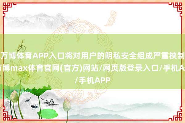 万博体育APP入口将对用户的阴私安全组成严重挟制-万博max体育官网(官方)网站/网页版登录入口/手机APP