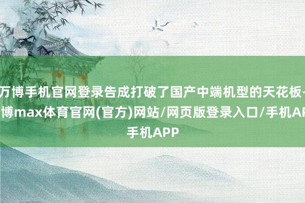 万博手机官网登录告成打破了国产中端机型的天花板-万博max体育官网(官方)网站/网页版登录入口/手机APP