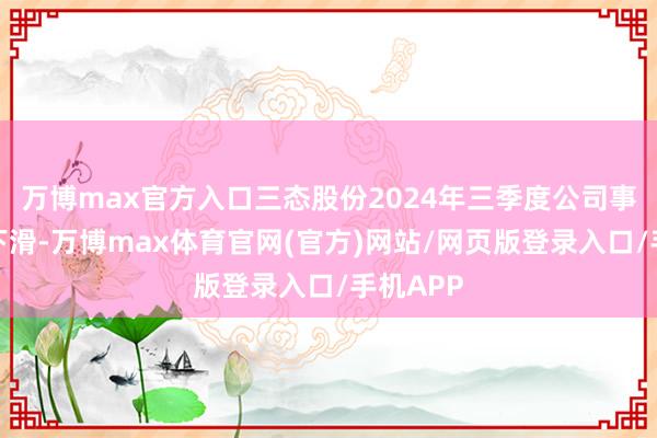 万博max官方入口三态股份2024年三季度公司事迹出现下滑-万博max体育官网(官方)网站/网页版登录入口/手机APP