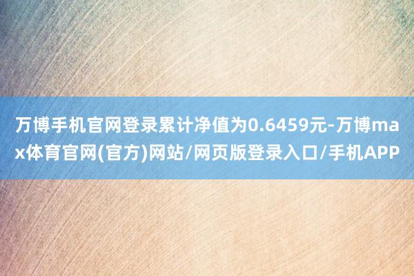 万博手机官网登录累计净值为0.6459元-万博max体育官网(官方)网站/网页版登录入口/手机APP