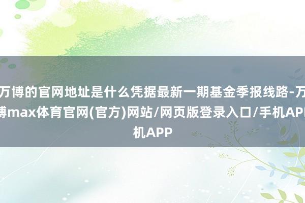 万博的官网地址是什么凭据最新一期基金季报线路-万博max体育官网(官方)网站/网页版登录入口/手机APP