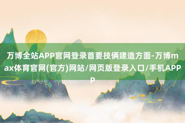 万博全站APP官网登录　　首要技俩建造方面-万博max体育官网(官方)网站/网页版登录入口/手机APP