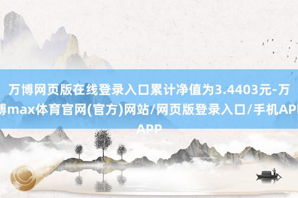 万博网页版在线登录入口累计净值为3.4403元-万博max体育官网(官方)网站/网页版登录入口/手机APP