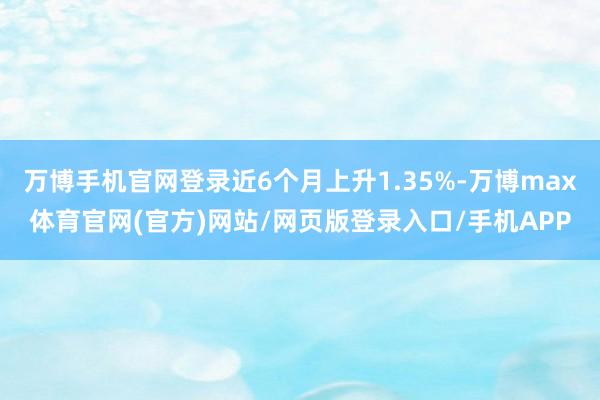 万博手机官网登录近6个月上升1.35%-万博max体育官网(官方)网站/网页版登录入口/手机APP