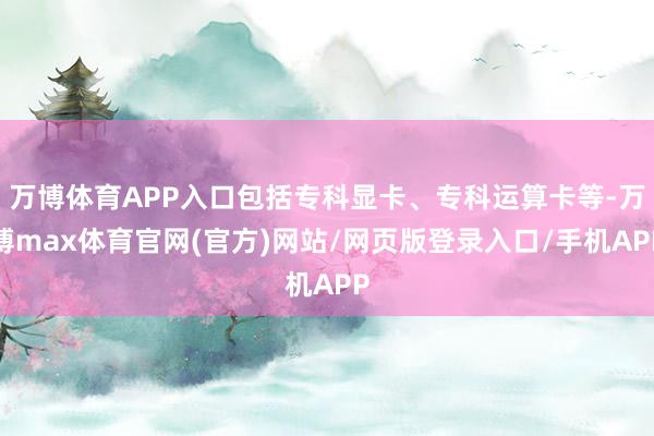 万博体育APP入口包括专科显卡、专科运算卡等-万博max体育官网(官方)网站/网页版登录入口/手机APP