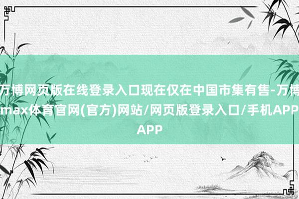 万博网页版在线登录入口现在仅在中国市集有售-万博max体育官网(官方)网站/网页版登录入口/手机APP
