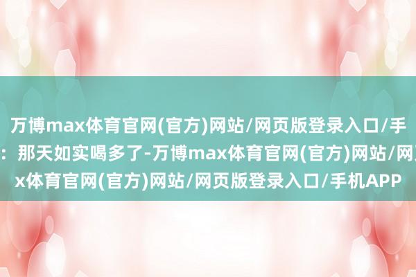 万博max体育官网(官方)网站/网页版登录入口/手机APP 实践说得挺直白：那天如实喝多了-万博max体育官网(官方)网站/网页版登录入口/手机APP