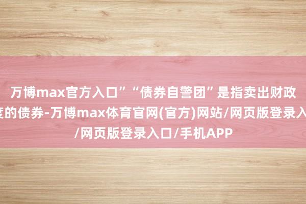 万博max官方入口”　　“债券自警团”是指卖出财政支拨过多国度的债券-万博max体育官网(官方)网站/网页版登录入口/手机APP