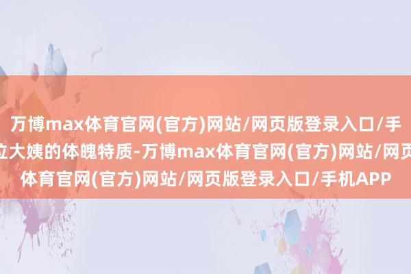 万博max体育官网(官方)网站/网页版登录入口/手机APP 我们得聊聊这位大姨的体魄特质-万博max体育官网(官方)网站/网页版登录入口/手机APP