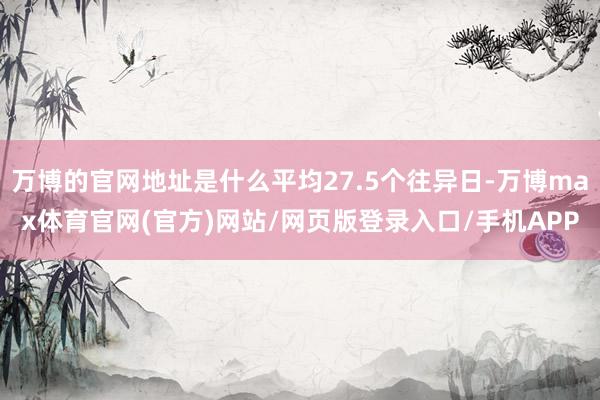 万博的官网地址是什么平均27.5个往异日-万博max体育官网(官方)网站/网页版登录入口/手机APP