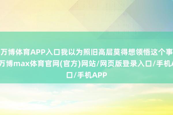 万博体育APP入口我以为照旧高层莫得想领悟这个事情-万博max体育官网(官方)网站/网页版登录入口/手机APP