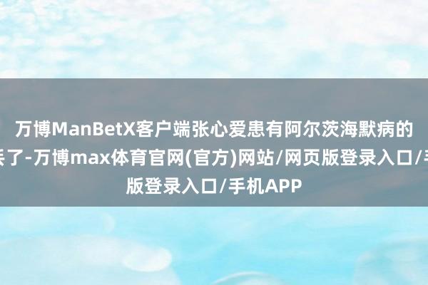 万博ManBetX客户端张心爱患有阿尔茨海默病的二姨走丢了-万博max体育官网(官方)网站/网页版登录入口/手机APP