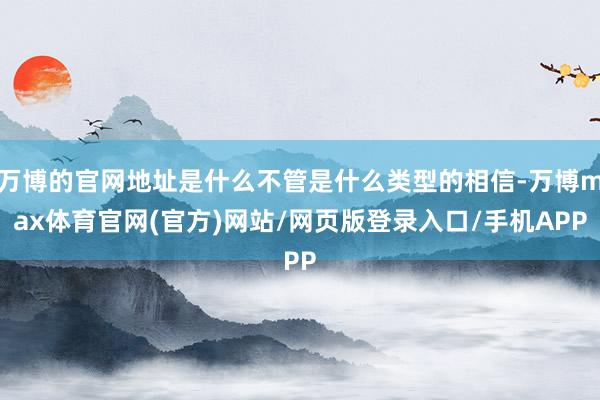 万博的官网地址是什么不管是什么类型的相信-万博max体育官网(官方)网站/网页版登录入口/手机APP