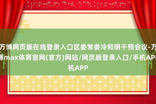 万博网页版在线登录入口区委常委冷和明干预会议-万博max体育官网(官方)网站/网页版登录入口/手机APP
