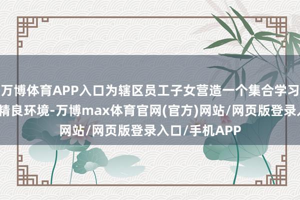 万博体育APP入口为辖区员工子女营造一个集合学习、配合共进的精良环境-万博max体育官网(官方)网站/网页版登录入口/手机APP