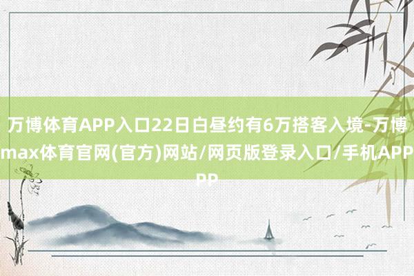 万博体育APP入口22日白昼约有6万搭客入境-万博max体育官网(官方)网站/网页版登录入口/手机APP