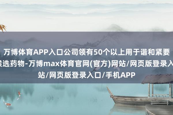 万博体育APP入口公司领有50个以上用于谐和紧要疾病的革命候选药物-万博max体育官网(官方)网站/网页版登录入口/手机APP