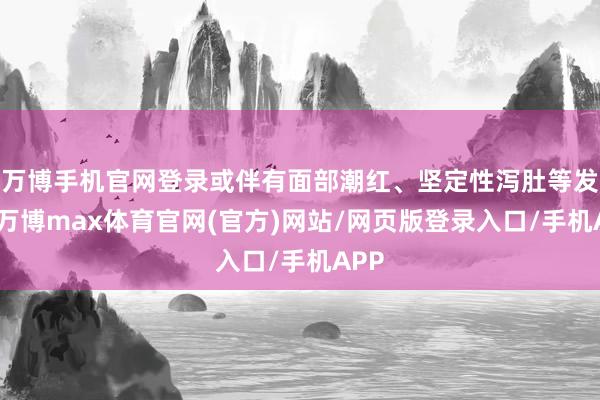 万博手机官网登录或伴有面部潮红、坚定性泻肚等发扬-万博max体育官网(官方)网站/网页版登录入口/手机APP
