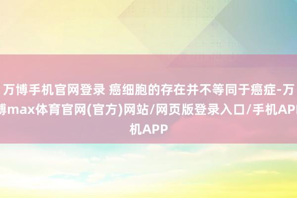 万博手机官网登录 癌细胞的存在并不等同于癌症-万博max体育官网(官方)网站/网页版登录入口/手机APP