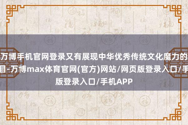 万博手机官网登录又有展现中华优秀传统文化魔力的经典曲目-万博max体育官网(官方)网站/网页版登录入口/手机APP