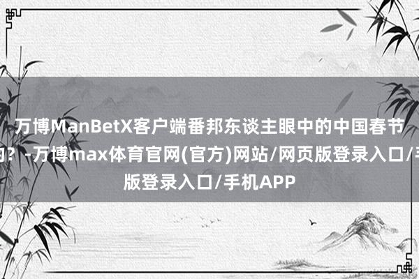 万博ManBetX客户端番邦东谈主眼中的中国春节是啥样的？-万博max体育官网(官方)网站/网页版登录入口/手机APP