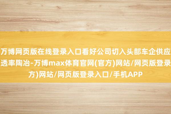 万博网页版在线登录入口看好公司切入头部车企供应链+混动汽车浸透率陶冶-万博max体育官网(官方)网站/网页版登录入口/手机APP