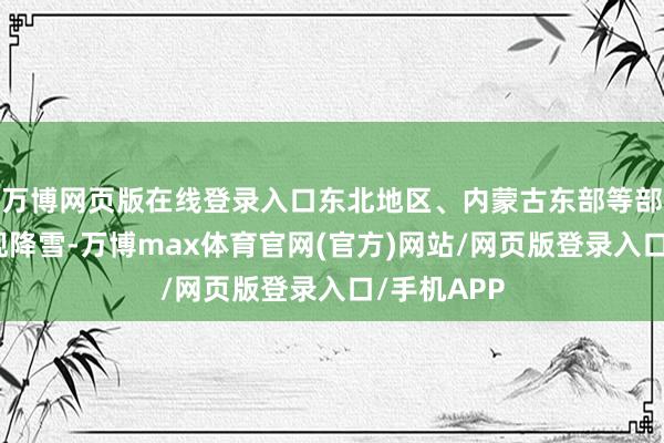万博网页版在线登录入口东北地区、内蒙古东部等部分地区出现降雪-万博max体育官网(官方)网站/网页版登录入口/手机APP