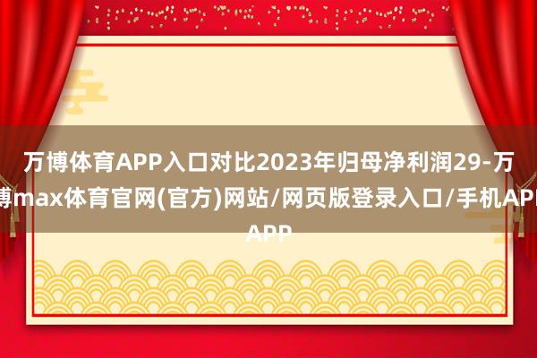 万博体育APP入口对比2023年归母净利润29-万博max体育官网(官方)网站/网页版登录入口/手机APP